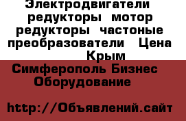 Электродвигатели, редукторы, мотор-редукторы, частоные преобразователи › Цена ­ 123 - Крым, Симферополь Бизнес » Оборудование   